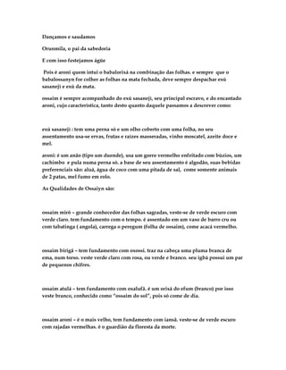 Dançamos e saudamos

Orunmila, o pai da sabedoria

E com isso festejamos ágüe

 Pois é aroni quem intui o babalorixá na combinação das folhas. e sempre que o
babalossanyn for colher as folhas na mata fechada, deve sempre despachar exú
sasanejì e exú da mata.

ossaim é sempre acompanhado do exú sasanejì, seu princípal escravo, e do encantado
aroni, cujo característica, tanto desto quanto daquele passamos a descrever como:



exú sasanejì : tem uma perna só e um olho coberto com uma folha, no seu
assentamento usa-se ervas, frutas e raízes masseradas, vinho moscatel, azeite doce e
mel.

aroni: é um anão (tipo um duende), usa um gorro vermelho enfeitado com búzios, um
cachimbo e pula numa perna só. a base de seu assentamento é algodão, suas bebidas
preferenciais são: aluá, água de coco com uma pitada de sal, come somente animais
de 2 patas, mel fumo em rolo.

As Qualidades de Ossaiyn são:



ossaim miró – grande conhecedor das folhas sagradas, veste-se de verde escuro com
verde claro. tem fundamento com o tempo. é assentado em um vaso de barro cru ou
com tabatinga ( angola), carrega o peregum (folha de ossaim), come acacá vermelho.



ossaim birigã – tem fundamento com oxossi. traz na cabeça uma pluma branca de
ema, num torso. veste verde claro com rosa, ou verde e branco. seu igbá possui um par
de pequenos chifres.



ossaim atulá – tem fundamento com oxalufã. é um orixá do efum (branco) por isso
veste branco, conhecido como “ossaim do sol”, pois só come de dia.



ossaim aroni – é o mais velho, tem fundamento com iansã. veste-se de verde escuro
com rajadas vermelhas. é o guardião da floresta da morte.
 