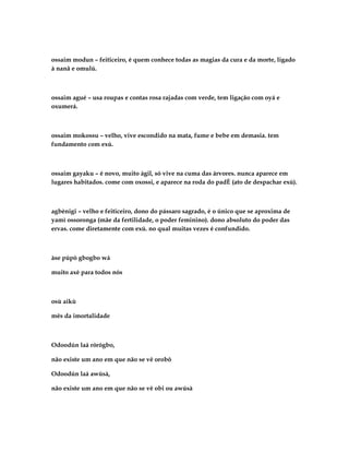 ossaim modun – feiticeiro, é quem conhece todas as magias da cura e da morte, ligado
à nanã e omulú.



ossaim agué – usa roupas e contas rosa rajadas com verde, tem ligação com oyá e
oxumerá.



ossaim mokossu – velho, vive escondido na mata, fume e bebe em demasia. tem
fundamento com exú.



ossaim gayaku – é novo, muito ágil, só vive na cuma das árvores. nunca aparece em
lugares habitados. come com oxossi, e aparece na roda do padÈ (ato de despachar exú).



agbènigi – velho e feiticeiro, dono do pássaro sagrado, é o único que se aproxima de
yamì ossoronga (mãe da fertilidade, o poder feminino). dono absoluto do poder das
ervas. come diretamente com exú. no qual muitas vezes é confundido.



àse púpò gbogbo wá

muito axé para todos nós



osù aikù

mês da imortalidade



Odoodún laá rórógbo,

não existe um ano em que não se vê orobô

Odoodún laá awúsà,

não existe um ano em que não se vê obi ou awúsà
 