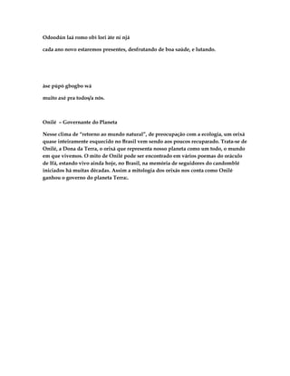 Odoodún laá romo obì lori àte ní njá

cada ano novo estaremos presentes, desfrutando de boa saúde, e lutando.




àse púpò gbogbo wá

muito axé pra todos/a nós.



Onilé – Governante do Planeta

Nesse clima de “retorno ao mundo natural”, de preocupação com a ecologia, um orixá
quase inteiramente esquecido no Brasil vem sendo aos poucos recuparado. Trata-se de
Onilé, a Dona da Terra, o orixá que representa nosso planeta como um todo, o mundo
em que vivemos. O mito de Onilé pode ser encontrado em vários poemas do oráculo
de Ifá, estando vivo ainda hoje, no Brasil, na memória de seguidores do candomblé
iniciados há muitas décadas. Assim a mitologia dos orixás nos conta como Onilé
ganhou o governo do planeta Terra:.
 