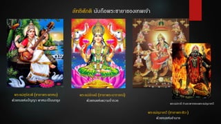 ลัทธิศักติ นับถือพระชายาของเทพเจ้า
พระแม่สุรัสวดี (ชายาพระพรหม)
ตัวแทนแห่งปัญญา พาหนะเป็นนกยูง
พระแม่ลักษมี (ชายาพระนารายณ์)
ตัวแทนแห่งความร่ารวย
พระแม่อุมาเทวี (ชายาพระศิวะ)
ตัวแทนแห่งอานาจ
พระแม่กาลี ร่างอวตารของพระแม่อุมาเทวี
 