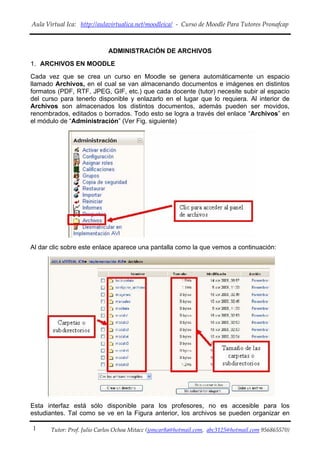 Aula Virtual Ica:   http://aulavirtualica.net/moodleica/  ‐  Curso de Moodle Para Tutores Pronafcap 
 

                              ADMINISTRACIÓN DE ARCHIVOS
1. ARCHIVOS EN MOODLE
Cada vez que se crea un curso en Moodle se genera automáticamente un espacio
llamado Archivos, en el cual se van almacenando documentos e imágenes en distintos
formatos (PDF, RTF, JPEG, GIF, etc.) que cada docente (tutor) necesite subir al espacio
del curso para tenerlo disponible y enlazarlo en el lugar que lo requiera. Al interior de
Archivos son almacenados los distintos documentos, además pueden ser movidos,
renombrados, editados o borrados. Todo esto se logra a través del enlace “Archivos” en
el módulo de “Administración” (Ver Fig. siguiente)




Al dar clic sobre este enlace aparece una pantalla como la que vemos a continuación:




Esta interfaz está sólo disponible para los profesores, no es accesible para los
estudiantes. Tal como se ve en la Figura anterior, los archivos se pueden organizar en

1      Tutor: Prof. Julio Carlos Ochoa Mitacc (jomcar8a@hotmail.com,  abc3125@hotmail.com 956865570)
 