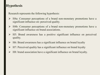 Hypothesis
Research represents the following hypothesis:
 H4a: Consumer perceptions of a brand non-monetary promotions have a
significant influence on: perceived quality.
 H4b: Consumer perceptions of a brand non-monetary promotions have a
significant influence on brand associations.
 H5: Brand awareness has a positive significant influence on perceived
quality.
 H6: Brand awareness has a significant influence on brand loyalty
 H7: Perceived quality has a significant influence on brand loyalty
 H8: brand association have a significant influence on brand loyalty.
 