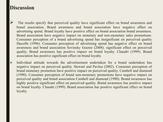 Discussion
 The results specify that perceived quality have significant effect on brand awareness and
brand association. Brand awareness and brand association have negative effect on
advertising spend. Brand loyalty have positive effect on brand association brand awareness.
Brand association have negative impact on monetary and non-monetary sales promotions.
Consumer perception of a brand advertising spend has insignificant on perceived quality
Ducoffe (1996). Consumer perception of advertising spend has negative effect on brand
awareness and brand association Sovinsky Goeree (2008). significant effect on perceived
quality. Brand awareness has positive impact on brand loyalty. Chaudri (1999). Brand
association has positive significant effect on brand loyalty.
 Individual attitude towards the advertisement undertaken for a brand undertaken has
negative impact on perceived quality. Stewart and Pavlou (2002). Consumer perception of
brand monetary promotion have positive impact on perceived quality. Cambell and diamond
(1990). Consumer perception of brand non-monetary promotions have negative impact on
perceived quality and brand association Cambell and diamond (1990). Brand awareness has
highly positive significant effect on perceived quality. Brand awareness has positive impact
on brand loyalty. Chaudri (1999). Brand association has positive significant effect on brand
loyalty.
 