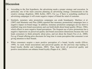 Discussion
 According to the first hypothesis, the advertising needs a proper strategy and execution. In
particular, one of the main concerns planning an advertising strategy communicates to the
creative strategy (Kapferer, 2004; Keller, 2007). For e.g. if there is something unethical in
advertising campaigns it will create negative impact of brand the mind of customer.
 Similarly, monetary sales promotions campaigns can erode brandequity. Martínez et al.
(2007) and Montaner and Pina (2008) reported that monetary promotional campaigns have a
negative impact on brand image. In addition, monetary promotion campaigns are too short to
establish long term brand associations and can build doubt about brand quality (Winer, 1986),
which effects in more negative brand perceptions. The frequent use of price promotions has a
negative impression on perceived quality and brand association dimensions because this tool
leads consumers to think primarily about price, and not about the brand (Yoo et al., 2000).
For eg if brand offering price discounts for long time it create perception that consumer is not
giving attention to their brands.
 When consumers acquire a more positive perception of a brand, loyalty results (Oliver,
1999). As such, brand associations and perceived quality are the previous step leading to
brand loyalty (Keller and Lehmann, 2003). Thus, high levels of perceived quality and
positive associations can enhance brand loyalty (Pappu et al., 2005).
 