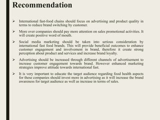 Recommendation
 International fast-food chains should focus on advertising and product quality in
terms to reduce brand switching by customer.
 More over companies should pay more attention on sales promotional activities. It
will create positive word of mouth.
 Social media marketing should be taken into serious consideration by
international fast food brands. This will provide beneficial outcomes to enhance
customer engagement and involvement in brand, therefore it create strong
perception about product and services and increase brand loyalty.
 Advertising should be increased through different channels of advertisement to
increase customer engagement towards brand. However enhanced marketing
strategies improve attitude towards international fast.
 It is very important to educate the target audience regarding food health aspects
for these companies should invest more in advertising as it will increase the brand
awareness for target audience as well as increase in terms of sales.
 