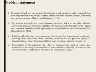 Problem statement
 It has been identified that concurrent setting of mentioned four dimensions of brand equity
including brand association, brand awareness, brand loyalty and perceived quality as
impacting factors on advertising and different sales promotions has not been done yet.
 Concentrated on the examining the effect of promoting and deals on brand value
measurements including brand mindfulness, mark affiliation saw quality on brand devotion
of worldwide fast food brands in Pakistan in the simultaneous setting.
 Sometimes Brand may not possess the attributes which consumer seeks, perceived from
fulfilling particular needs related to brand. Hence customers becomes disloyal, dissatisfied
and have the intension of brand switching (Aaker, 1996).
 The attitudes and subjective norms influence intentions, which in turn affect behavior.
Approaching a product decision as a problem-solving process, this hierarchy model suggests
that consumers form beliefs about a product by seeking information about relevant attributes.
(Jaramillo et al., 2006).
 