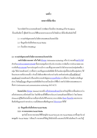 บทที่ 2
เอกสารที่เกี่ยวข้อง
ในการจัดทาโครงงานคอมพิวเตอร์ การพัฒนาเว็บบล็อก (WebBlog) ด้วย Wordpress
เรื่องแท็บเล็ต นี้ ผู้จัดทาโครงงานได้ศึกษาเอกสารและจากเว็บไซต์ต่างๆ ที่เกี่ยวข้องดังต่อไปนี้
2.1 ความสาคัญของเทคโนโลยีสารสนเทศและอินเทอร์เน็ต
2.2 ข้อมูลเกี่ยวกับสื่อสังคม Social Media
2.3 เว็บบล็อก (WebBlog)
2.1 ความสาคัญของเทคโนโลยีสารสนเทศและอินเทอร์เน็ต
เทคโนโลยีสารสนเทศ' หรือ ไอที (อังกฤษ: Information technology หรือ IT) หมายถึงเทคโนโลยี
สาหรับการประมวลผลสารสนเทศ ซึ่งครอบคลุมถึงการรับ-ส่ง การแปลง การจัดเก็บ การประมวลผล และ
การค้นคืนสารสนเทศ ในการประยุกต์ การบริการ และพื้นฐานทางเทคโนโลยี สามารถแบ่งกลุ่มย่อยเป็น 3
กลุ่ม ได้แก่ คอมพิวเตอร์, การสื่อสาร และข้อมูลแบบมัลติมีเดีย ซึ่งในแต่ละกลุ่มนี้ยังแบ่งเป็นกลุ่มย่อยๆ ได้
อีกมากมาย องค์ประกอบทั้ง 3 ส่วนนี้ ยังต้องอาศัยการทางานร่วมกัน ยกตัวอย่างเช่น เครื่องเซิร์ฟเวอร์
คอมพิวเตอร์ (คอมพิวเตอร์) เป็นองค์ประกอบสาคัญของระบบเครือข่าย (การสื่อสาร) โดยมีการส่งข้อมูล
ต่างๆ ไปยังเครื่องลูก (ข้อมูลแบบมัลติมีเดีย)ในบางครั้งจะมีการใช้ชื่อว่า เทคโนโลยีสารสนเทศและการ
สื่อสาร (information and communications technology ย่อว่า ICT)
อินเทอร์เน็ต (อังกฤษ: Internet) หมายถึง เครือข่ายคอมพิวเตอร์ขนาดใหญ่ ที่มีการเชื่อมต่อระหว่าง
เครือข่ายหลายๆ เครือข่ายทั่วโลก โดยใช้ภาษาที่ใช้สื่อสารกันระหว่างคอมพิวเตอร์ที่เรียกว่า โพรโทคอล
(Protocol) ผู้ใช้เครือข่ายนี้สามารถสื่อสารถึงกันได้ในหลายๆ ทาง อาทิเช่น อีเมล เว็บบอร์ด และสามารถ
สืบค้นข้อมูลและข่าวสารต่างๆ รวมทั้งคัดลอกแฟ้มข้อมูลและโปรแกรมมาใช้ได้
2.2 ข้อมูลเกี่ยวกับสื่อสังคม Social Media
2.2.1 ความหมายของ Social Media
ทุกวันนี้ พวกเราหลายคนใช้ชีวิตอยู่กับ Social Network และ Social Media มากขึ้นทุกวัน แต่
พอพูดถึง ‘Social Media’ ว่าคืออะไร หลายคนที่ใช้อยู่ ก็ยังถึงกับอึ้ง และตอบไม่ได้ว่ามันคืออะไร และไม่รู้
 