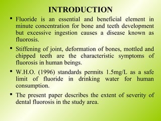 INTRODUCTION
 Fluoride is an essential and beneficial element in
minute concentration for bone and teeth development
but excessive ingestion causes a disease known as
fluorosis.
 Stiffening of joint, deformation of bones, mottled and
chipped teeth are the characteristic symptoms of
fluorosis in human beings.
 W.H.O. (1996) standards permits 1.5mg/L as a safe
limit of fluoride in drinking water for human
consumption.
 The present paper describes the extent of severity of
dental fluorosis in the study area.
 