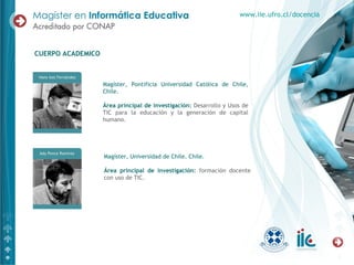 Magíster, Pontificia Universidad Católica de Chile, Chile. Área principal de investigación:   Desarrollo y Usos de TIC para la educación y la generación de capital humano. CUERPO ACADEMICO www.iie.ufro.cl/docencia Magíster, Universidad de Chile. Chile. Área principal de investigación:   formación docente con uso de TIC.  
