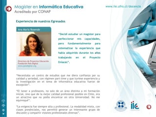 “ Decidí estudiar un magíster para perfeccionar mis capacidades, pero fundamentalmente para sistematizar la experiencia que había adquirido durante los  años  trabajando en el Proyecto Enlaces”. “ Necesitaba un centro de estudios que me diera confianza por su calidad y seriedad, con régimen part-time y que tuviese experiencia y la investigación en el tema de informática educativa fueran de excepción”.  “ El tener a profesores, no solo de un área distinta a mi formación inicial, sino que de la mejor calidad profesional posible en Chile, era un atractivo que no podía encontrar en otra Universidad. No me equivoqué”. “ La exigencia fue siempre alta y profesional. La modalidad mixta, con clases presénciales, nos permitió generar un interesante grupo de discusión y compartir visiones profesionales diversas”. Experiencia de nuestros Egresados www.iie.ufro.cl/docencia 