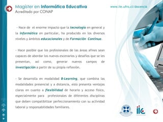- Nace de  el enorme impacto que la  tecnología  en general y la  informática  en particular, ha producido en los diversos niveles y ámbitos  educacionales  y de  Formación  Continua .  - Hace posible que los profesionales de las áreas afines sean capaces de abordar los nuevos escenarios y desafíos que se les presentan, así como, generar nuevos campos de  investigación  a partir de su propia reflexión. - Se desarrolla en modalidad  B-Learning , que combina las modalidades presencial y a distancia, esto presenta ventajas claras en cuanto a  flexibilidad  de horario y acceso físico, especialmente para  profesionales de diferentes disciplinas que deben compatibilizar perfeccionamiento con su actividad laboral y responsabilidades familiares. www.iie.ufro.cl/docencia 