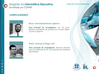 Doctor, Universidad de Bristol, Inglaterra. Área principal de investigación:   Las Tic como agentes catalizadores de procesos de inclusión digital y justicia cognitiva. CUERPO ACADEMICO www.iie.ufro.cl/docencia Master, University of Oregon, USA.  Área principal de investigación:   Barreras docentes para la integración de TIC a los procesos de enseñanza aprendizaje. 