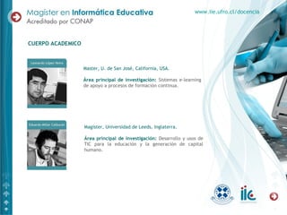 Master, U. de San José, California, USA.
Área principal de investigación: Sistemas e-learning
de apoyo a procesos de formación continua.
CUERPO ACADEMICO
www.iie.ufro.cl/docencia
Magíster, Universidad de Leeds, Inglaterra.
Área principal de investigación: Desarrollo y usos de
TIC para la educación y la generación de capital
humano.
 