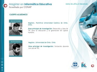 Magíster, Pontificia Universidad Católica de Chile,
Chile.
Área principal de investigación: Desarrollo y Usos de
TIC para la educación y la generación de capital
humano.
CUERPO ACADEMICO
www.iie.ufro.cl/docencia
Magíster, Universidad de Chile. Chile.
Área principal de investigación: formación docente
con uso de TIC.
 