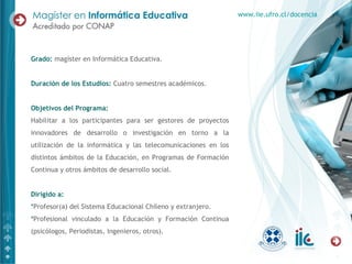 Grado: magíster en Informática Educativa.
Duración de los Estudios: Cuatro semestres académicos.
Objetivos del Programa:
Habilitar a los participantes para ser gestores de proyectos
innovadores de desarrollo o investigación en torno a la
utilización de la informática y las telecomunicaciones en los
distintos ámbitos de la Educación, en Programas de Formación
Continua y otros ámbitos de desarrollo social.
Dirigido a:
*Profesor(a) del Sistema Educacional Chileno y extranjero.
*Profesional vinculado a la Educación y Formación Continua
(psicólogos, Periodistas, Ingenieros, otros).
www.iie.ufro.cl/docencia
 