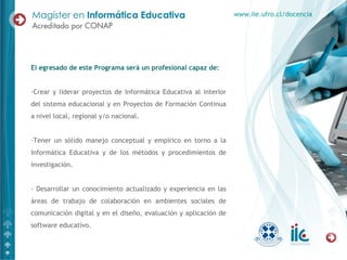 El egresado de este Programa será un profesional capaz de:
-Crear y liderar proyectos de Informática Educativa al interior
del sistema educacional y en Proyectos de Formación Continua
a nivel local, regional y/o nacional.
-Tener un sólido manejo conceptual y empírico en torno a la
Informática Educativa y de los métodos y procedimientos de
investigación.
- Desarrollar un conocimiento actualizado y experiencia en las
áreas de trabajo de colaboración en ambientes sociales de
comunicación digital y en el diseño, evaluación y aplicación de
software educativo.
www.iie.ufro.cl/docencia
 