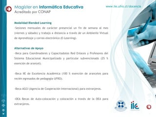 Modalidad Blended Learning
-Sesiones mensuales de carácter presencial un fin de semana al mes
(viernes y sábado) y trabajo a distancia a través de un Ambiente Virtual
de Aprendizaje y correo electrónico (E-Learning).
Alternativas de Apoyo
-Beca para Coordinadores y Capacitadotes Red Enlaces y Profesores del
Sistema Educacional Municipalizado y particular subvencionado (25 %
exención de arancel).
-Beca IIE de Excelencia Académica (100 % exención de aranceles para
recién egresados de pedagogía-UFRO).
-Beca AGCI (Agencia de Cooperación Internacional) para extranjeros.
-OEA Becas de Auto-colocación y colocación a través de la OEA para
extranjeros.
www.iie.ufro.cl/docencia
 