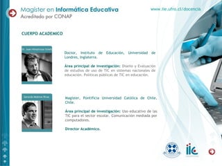 Doctor, Instituto de Educación, Universidad de
Londres, Inglaterra.
Área principal de investigación: Diseño y Evaluación
de estudios de uso de TIC en sistemas nacionales de
educación. Políticas públicas de TIC en educación.
CUERPO ACADEMICO
www.iie.ufro.cl/docencia
Magíster, Pontificia Universidad Católica de Chile,
Chile.
Área principal de investigación: Uso educativo de las
TIC para el sector escolar. Comunicación mediada por
computadores.
Director Académico.
 