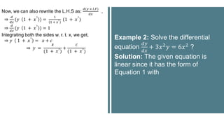 Now, we can also rewrite the L.H.S as:
𝑑(𝑦 × 𝐼.𝐹)
𝑑𝑥
,
⇒
𝑑
𝑑𝑥
(𝑦 1 + 𝑥
3
) =
1
1 + 𝑥
3 (1 + 𝑥
3
)
⇒
𝑑
𝑑𝑥
(𝑦 1 + 𝑥
3
) = 1
Integrating both the sides w. r. t. x, we get,
⇒ 𝑦 1 + 𝑥
3
= 𝑥 + 𝑐
⇒ 𝑦 =
𝑥
(1 + 𝑥
3
)
+
𝑐
(1 + 𝑥
3
)
Example 2: Solve the differential
equation
𝑑𝑦
𝑑𝑥
+ 3𝑥2𝑦 = 6𝑥2 ?
Solution: The given equation is
linear since it has the form of
Equation 1 with
 