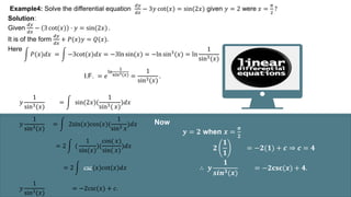 Example4: Solve the differential equation
𝑑𝑦
𝑑𝑥
− 3𝑦 cot(𝑥) = sin(2𝑥) given 𝑦 = 2 were 𝑥 =
𝜋
2
?
Solution:
Given
𝑑𝑦
𝑑𝑥
− 3 cot(𝑥) ⋅ 𝑦 = sin(2𝑥) .
It is of the form
𝑑𝑦
𝑑𝑥
+ 𝑃(𝑥)𝑦 = 𝑄(𝑥).
Here
𝑃(𝑥)𝑑𝑥 = −3cot(𝑥)𝑑𝑥 = −3ln sin(𝑥) = −ln sin3
(𝑥) = ln
1
sin3(𝑥)
I.F. = 𝑒
ln
1
sin3(𝑥) =
1
sin3(𝑥)
.
𝑦
1
sin3(𝑥)
= sin(2𝑥)(
1
sin3( 𝑥)
)𝑑𝑥
𝑦
1
sin3(𝑥)
= 2sin(𝑥)cos(𝑥)(
1
sin3 𝑥
)𝑑𝑥
= 2 (
1
sin(𝑥)
)(
cos( 𝑥)
sin( 𝑥)
)𝑑𝑥
= 2 csc(𝑥)cot(𝑥)𝑑𝑥
𝑦
1
sin3(𝑥)
= −2csc(𝑥) + 𝑐.
Now
𝒚 = 𝟐 when 𝒙 =
𝝅
𝟐
𝟐
𝟏
𝟏
= −𝟐(𝟏) + 𝒄 ⇒ 𝒄 = 𝟒
∴ 𝒚
𝟏
𝒔𝒊𝒏𝟑(𝒙)
= −𝟐𝐜𝐬𝐜(𝒙) + 𝟒.
 