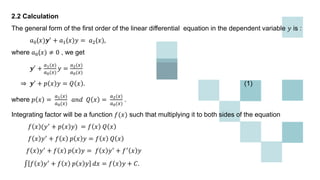 2.2 Calculation
The general form of the first order of the linear differential equation in the dependent variable 𝑦 is :
𝑎0(𝑥)𝒚′ + 𝑎1(𝑥)𝑦 = 𝑎2(𝑥),
where 𝑎0(𝑥) ≠ 0 , we get
𝒚′
+
𝑎1(𝑥)
𝑎0(𝑥)
𝑦 =
𝑎2(𝑥)
𝑎0(𝑥)
⇒ 𝒚′ + 𝑝 𝑥 𝑦 = 𝑄 𝑥 . (1)
where 𝑝 𝑥 =
𝑎1(𝑥)
𝑎0(𝑥)
𝑎𝑛𝑑 𝑄 𝑥 =
𝑎2(𝑥)
𝑎0(𝑥)
.
Integrating factor will be a function 𝑓(𝑥) such that multiplying it to both sides of the equation
𝑓 𝑥 (𝑦′ + 𝑝 𝑥 𝑦) = 𝑓 𝑥 𝑄 𝑥
𝑓 𝑥 𝑦′ + 𝑓 𝑥 𝑝 𝑥 𝑦 = 𝑓 𝑥 𝑄 𝑥
𝑓 𝑥 𝑦′ + 𝑓 𝑥 𝑝 𝑥 𝑦 = 𝑓 𝑥 𝑦′ + 𝑓′ 𝑥 𝑦
𝑓 𝑥 𝑦′
+ 𝑓 𝑥 𝑝 𝑥 𝑦 𝑑𝑥 = 𝑓 𝑥 𝑦 + 𝐶.
 