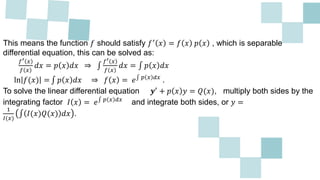 This means the function 𝑓 should satisfy 𝑓′ 𝑥 = 𝑓 𝑥 𝑝 𝑥 , which is separable
differential equation, this can be solved as:
𝑓′ 𝑥
𝑓 𝑥
𝑑𝑥 = 𝑝 𝑥 𝑑𝑥 ⇒
𝑓′ 𝑥
𝑓 𝑥
𝑑𝑥 = 𝑝 𝑥 𝑑𝑥
ln 𝑓(𝑥) = 𝑝 𝑥 𝑑𝑥 ⇒ 𝑓 𝑥 = 𝑒 𝑝 𝑥 𝑑𝑥
.
To solve the linear differential equation 𝒚′ + 𝑝 𝑥 𝑦 = 𝑄(𝑥), multiply both sides by the
integrating factor 𝐼 𝑥 = 𝑒 𝑝 𝑥 𝑑𝑥
and integrate both sides, or 𝑦 =
1
𝐼(𝑥)
𝐼(𝑥)𝑄(𝑥) 𝑑𝑥 .
 