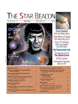 Reader’s Forum . . . . . . . . . . . . . . . . . . . . . . . . . .2
Actor and filmmaker Leonard Nimoy
will be missed . . . . . . . . . . . . . . . . . . . . . . . . .4
My Life and the Paranormal (Part 2)
by Anthony Raby . . . . . . . . . . . . . . . . . . . . . . . . . .5
What is First Contact (the Welcoming)?
by Terra Rae and “Team Earth” . . . . . . . . . . . . . . .7
Angelica, Angel of the Wind
through Douglas Davis . . . . . . . . . . . . . . . . . . . . .9
Wanstead Hospital
by T Stokes . . . . . . . . . . . . . . . . . . . . . . . . .10
6 Ways Guides Try to Get Your Attention
by Erin Pavlina . . . . . . . . . . . . . . . . . . . . . . . . .11
Which Star System Did You Originate From?
by Jo Amidon . . . . . . . . . . . . . . . . . . . . . . . . .12
Four More Keys to Spiritual Activism . . . . .15
Conversations with Spirit and John Cali
How Do You Express the Light of God?
by John Cali . . . . . . . . . . . . . . . . . . . . . . . . .16
The Meaning of It All
The Blood Draw
by Ann Ulrich Miller . . . . . . . . . . . . . . . . . . . . . . .17
The Gentle Way Q & A
by Tom T. Moore . . . . . . . . . . . . . . . . . . . . . . . . .19
DISC-ussion
edited by Ann Ulrich Miller . . . . . . . . . . . . . . . . . .20
Mark Kimmel’s new book out soon . . . . . . .22
Commander’s Star Base: Ask an ET
by Commander Sanni Ceto . . . . . . . . . . . . . . . . .22
Classified Ads . . . . . . . . . . . . . . . . . . . . . . . . .23
First Contact
With the Stellar Skulls
True Story of Jesus
The Gentle Way Q & A
Your ET Origins
Which Star System
Are YOU From?
My Paranormal Life
The Meaning of It All
The Blood Draw
DISC-ussion
Commander’s Star Base
Ask an ET
Vol. XXIX, No. 2 April 2015 ISSN 1081-5171 $4.50
TTHE SSTAR BBEACON
HartmutJager
Leonard Nimoy — You have been,
and always shall be, our friend.
 