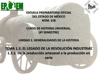 ESCUELA PREPARATORIA OFICIAL
DEL ESTADO DE MÉXICO
NÚM. 258
CURSO DE HISTORIA UNIVERSAL.
(4º SEMESTRE)
UNIDAD 1. GENERALIDADES DE LA HISTORIA
TEMA 1.3. EL LEGADO DE LA REVOLUCIÓN INDUSTRIAL
1.3.1. De la producción artesanal a la producción en
serie
 