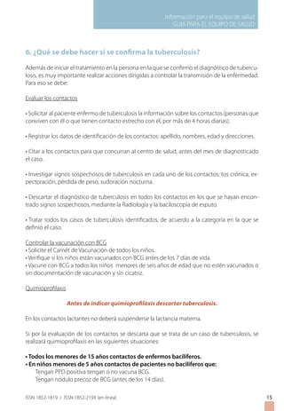 Información para el equipo de salud
GUIA PARA EL EQUIPO DE SALUD
ISSN 1852-1819 / ISSN 1852-219X (en línea)
6. ¿Qué se debe hacer si se confirma la tuberculosis?
Además de iniciar el tratamiento en la persona en la que se confirmo el diagnóstico de tubercu-
losis, es muy importante realizar acciones dirigidas a controlar la transmisión de la enfermedad.
Para eso se debe:
Evaluar los contactos
• Solicitar al paciente enfermo de tuberculosis la información sobre los contactos (personas que
conviven con él o que tienen contacto estrecho con él, por más de 4 horas diarias).
• Registrar los datos de identificación de los contactos: apellido, nombres, edad y direcciones.
• Citar a los contactos para que concurran al centro de salud, antes del mes de diagnosticado
el caso.
• Investigar signos sospechosos de tuberculosis en cada uno de los contactos: tos crónica, ex-
pectoración, pérdida de peso, sudoración nocturna.
• Descartar el diagnóstico de tuberculosis en todos los contactos en los que se hayan encon-
trado signos sospechosos, mediante la Radiología y la baciloscopia de esputo.
• Tratar todos los casos de tuberculosis identificados, de acuerdo a la categoría en la que se
definió el caso.
Controlar la vacunación con BCG
• Solicite el Carnét de Vacunación de todos los niños.
• Verifique si los niños están vacunados con BCG antes de los 7 días de vida.
• Vacune con BCG a todos los niños menores de seis años de edad que no estén vacunados o
sin documentación de vacunación y sin cicatriz.
Quimioprofilaxis
Antes de indicar quimioprofilaxis descartar tuberculosis.
En los contactos lactantes no deberá suspenderse la lactancia materna.
Si por la evaluación de los contactos se descarta que se trata de un caso de tuberculosis, se
realizará quimioprofilaxis en las siguientes situaciones:
• Todos los menores de 15 años contactos de enfermos bacilíferos.
• En niños menores de 5 años contactos de pacientes no baciliferos que:
Tengan PPD positiva tengan o no vacuna BCG.
Tengan nódulo precoz de BCG (antes de los 14 días).
15
 