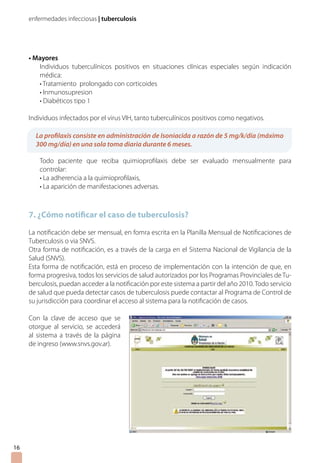 enfermedades infecciosas | tuberculosis
• Mayores
Individuos tuberculínicos positivos en situaciones clínicas especiales según indicación
médica:
• Tratamiento prolongado con corticoides
• Inmunosupresion
• Diabéticos tipo 1
Individuos infectados por el virus VIH, tanto tuberculínicos positivos como negativos.
Todo paciente que reciba quimioprofilaxis debe ser evaluado mensualmente para
controlar:
• La adherencia a la quimioprofilaxis,
• La aparición de manifestaciones adversas.
7. ¿Cómo notificar el caso de tuberculosis?
La notificación debe ser mensual, en fomra escrita en la Planilla Mensual de Notificaciones de
Tuberculosis o via SNVS.
Otra forma de notificación, es a través de la carga en el Sistema Nacional de Vigilancia de la
Salud (SNVS).
Esta forma de notificación, está en proceso de implementación con la intención de que, en
forma progresiva, todos los servicios de salud autorizados por los Programas Provinciales de Tu-
berculosis, puedan acceder a la notificación por este sistema a partir del año 2010.Todo servicio
de salud que pueda detectar casos de tuberculosis puede contactar al Programa de Control de
su jurisdicción para coordinar el acceso al sistema para la notificación de casos.
16
La profilaxis consiste en administración de Isoniacida a razón de 5 mg/k/día (máximo
300 mg/día) en una sola toma diaria durante 6 meses.
Con la clave de acceso que se
otorgue al servicio, se accederá
al sistema a través de la página
de ingreso (www.snvs.gov.ar).
 