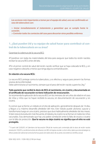 Recomendaciones para la organización de las actividades
GUIA PARA EL EQUIPO DE SALUD
ISSN 1852-1819 / ISSN 1852-219X (en línea)
1. ¿Qué pueden Ud y su equipo de salud hacer para contribuir al con-
trol de la tuberculosis en su área?
Garantizar la cobertura de la vacuna BCG
üCoordinar con todas las maternidades del área para asegurar que todos los recién nacidos
reciban la vacuna BCG antes del alta.
üEn el primer control de salud del recién nacido verificar que se haya colocado la BCG, y en
caso negativo colocarla a menos que tenga alguna contraindicación.
En relación a la vacuna BCG:
La vacuna BCG protege contra la tuberculosis, y es efectiva y segura para prevenir las formas
severas de la enfermedad.
Debe administrarse al nacimiento, siempre que el peso del recién nacido supere los 2kg.**
Todo paciente que recibió la dosis de BCG al nacimiento, sin cicatriz y documentada en
el certificado de vacunación no tiene indicación de revacunación.
Se recomienda la aplicación de la vacuna BCG en los menores de seis años de edad en el caso
de niñas y niños que no hayan recibido la vacuna, sin documentación de vacunación y sin
cicatriz.
Es común que se forme un nódulo en el sitio de aplicación, generalmente después de 14 días,
y llegue a su máximo desarrollo alrededor del mes. Este nódulo puede ulcerarse, supurar y
transformarse luego en una cicatriz, proceso que dura habitualmente alrededor de tres meses.
Si bien esta es la evolución más frecuente, el nódulo y la cicatriz no se forman en todos los niños
vacunados. Esta demostrado que hay una pobre correlación entre la falta de escara o cicatriz
con la falta de protección. Que la vacuna no deje cicatriz no significa que el niño no esté
protegido.
(**)
A partir del 22/02/07, el Calendario de Vacunación Oficial de nuestro país contempla sólo la dosis de recién nacido
(resolución 195/07), y se elimina la dosis de refuerzo con BCG al ingreso escolar o a los 6 años, dado que esta estrategia no
ofrece protección adicional contra las formas graves de tuberculosis de acuerdo a la evidencia científica actual.
21
Las acciones más importantes a tomar por el equipo de salud, una vez confirmado un
caso de tuberculosis son:
 Iniciar inmediatamente el tratamiento y garantizar que se cumpla hasta la
curación.
 Controlar todos los contactos del caso para descartar otros posibles enfermos
21
 