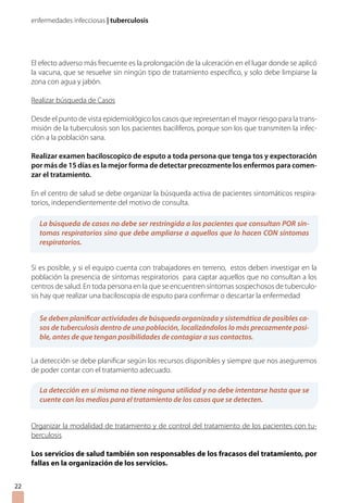 enfermedades infecciosas | tuberculosis
El efecto adverso más frecuente es la prolongación de la ulceración en el lugar donde se aplicó
la vacuna, que se resuelve sin ningún tipo de tratamiento específico, y solo debe limpiarse la
zona con agua y jabón.
Realizar búsqueda de Casos
Desde el punto de vista epidemiológico los casos que representan el mayor riesgo para la trans-
misión de la tuberculosis son los pacientes baciliferos, porque son los que transmiten la infec-
ción a la población sana.
Realizar examen baciloscopico de esputo a toda persona que tenga tos y expectoración
por más de 15 días es la mejor forma de detectar precozmente los enfermos para comen-
zar el tratamiento.
En el centro de salud se debe organizar la búsqueda activa de pacientes sintomáticos respira-
torios, independientemente del motivo de consulta.
Si es posible, y si el equipo cuenta con trabajadores en terreno, estos deben investigar en la
población la presencia de síntomas respiratorios para captar aquellos que no consultan a los
centros de salud. En toda persona en la que se encuentren síntomas sospechosos de tuberculo-
sis hay que realizar una baciloscopia de esputo para confirmar o descartar la enfermedad
La detección se debe planificar según los recursos disponibles y siempre que nos aseguremos
de poder contar con el tratamiento adecuado.
Organizar la modalidad de tratamiento y de control del tratamiento de los pacientes con tu-
berculosis
Los servicios de salud también son responsables de los fracasos del tratamiento, por
fallas en la organización de los servicios.
La búsqueda de casos no debe ser restringida a los pacientes que consultan POR sín-
tomas respiratorios sino que debe ampliarse a aquellos que lo hacen CON síntomas
respiratorios.
Se deben planificar actividades de búsqueda organizada y sistemática de posibles ca-
sos de tuberculosis dentro de una población, localizándolos lo más precozmente posi-
ble, antes de que tengan posibilidades de contagiar a sus contactos.
La detección en sí misma no tiene ninguna utilidad y no debe intentarse hasta que se
cuente con los medios para el tratamiento de los casos que se detecten.
22
 