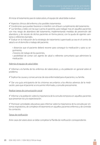 Recomendaciones para la organización de las actividades
GUIA PARA EL EQUIPO DE SALUD
ISSN 1852-1819 / ISSN 1852-219X (en línea)23
Al iniciar el tratamiento para la tuberculosis, el equipo de salud debe evaluar:
ü Aspectos clínicos del enfermo y los posibles tratamientos
ü Condiciones que puedan favorecer o interferir con el buen cumplimiento del tratamiento.
ü Las familias y redes con las que cuenta el paciente, para trabajar mas en aquellos pacientes
con mas riesgo de abandono del tratamiento, implementando medidas de prevención del
abandono, y de rescate de dichos pacientes en forma precoz, con la ayuda de agentes sani-
tarios o referentes barriales.
ü Evaluar en la indicación de la estrategia de tratamiento supervisado ya sea en el centro de
salud o en el domicilio o trabajo del paciente:
• distancias que el paciente deberá recorrer para conseguir la medicación y para su se-
guimiento,
• horarios de trabajo de los pacientes,
• posibilidad de contar con agente de salud o referente comunitario que administre la
medicación.
Además el equipo de salud debe:
ü Informar a la familia de los enfermos de tuberculosis y a la población en general sobre el
problema.
ü Explicar las causas y consecuencias de esta enfermedad para el paciente y su familia.
ü Dar una guía anticipatoria de los síntomas secundarios a los efectos adversos de la medi-
cación, para que el paciente se encuentre informado, y consulte precozmente.
Realizar tareas de comunicación social
ü Informar a la población sobre la importancia de la consulta temprana en aquellos pacientes
que presentan tos y/o expectoración.
ü Promover actividades educativas para informar sobre la importancia de la consulta por sín-
tomas respiratorios, de completar el tratamiento en aquellos pacientes enfermos y de controlar
los contactos.
Tareas de notificación
Ante casos de tuberculosis se debe completar la Planilla de notificación correspondiente.
23
 