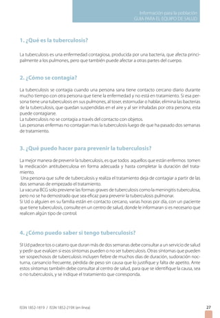 Información para la población
GUIA PARA EL EQUIPO DE SALUD
ISSN 1852-1819 / ISSN 1852-219X (en línea)
1. ¿Qué es la tuberculosis?
La tuberculosis es una enfermedad contagiosa, producida por una bacteria, que afecta princi-
palmente a los pulmones, pero que también puede afectar a otras partes del cuerpo.
2. ¿Cómo se contagia?
La tuberculosis se contagia cuando una persona sana tiene contacto cercano diario durante
mucho tiempo con otra persona que tiene la enfermedad y no está en tratamiento. Si esa per-
sona tiene una tuberculosis en sus pulmones, al toser, estornudar o hablar, elimina las bacterias
de la tuberculosis, que quedan suspendidas en el aire y al ser inhaladas por otra persona, esta
puede contagiarse.
La tuberculosis no se contagia a través del contacto con objetos.
Las personas enfermas no contagian mas la tuberculosis luego de que ha pasado dos semanas
de tratamiento.
3. ¿Qué puedo hacer para prevenir la tuberculosis?
La mejor manera de prevenir la tuberculosis, es que todos aquellos que están enfermos tomen
la medicación antituberculosa en forma adecuada y hasta completar la duración del trata-
miento.
Una persona que sufre de tuberculosis y realiza el tratamiento deja de contagiar a partir de las
dos semanas de empezado el tratamiento.
La vacuna BCG solo previene las formas graves de tuberculosis como la meningitis tuberculosa,
pero no se ha demostrado que sea eficaz para prevenir la tuberculosis pulmonar.
Si Ud o alguien en su familia están en contacto cercano, varias horas por día, con un paciente
que tiene tuberculosis, consulte en un centro de salud, donde le informaran si es necesario que
realicen algún tipo de control.
4. ¿Cómo puedo saber si tengo tuberculosis?
SI Ud padece tos o catarro que duran más de dos semanas debe consultar a un servicio de salud
y pedir que evalúen si esos síntomas pueden o no ser tuberculosis. Otras síntomas que pueden
ser sospechosos de tuberculosis incluyen fiebre de muchos días de duración, sudoración noc-
turna, cansancio frecuente, pérdida de peso sin causa que lo justifique y falta de apetito. Ante
estos síntomas también debe consultar al centro de salud, para que se identifique la causa, sea
o no tuberculosis, y se indique el tratamiento que corresponda.
27
 