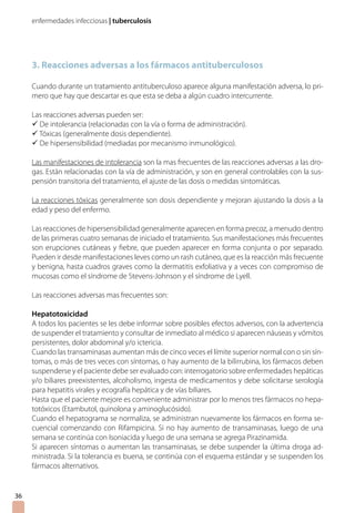 enfermedades infecciosas | tuberculosis
3. Reacciones adversas a los fármacos antituberculosos
Cuando durante un tratamiento antituberculoso aparece alguna manifestación adversa, lo pri-
mero que hay que descartar es que esta se deba a algún cuadro intercurrente.
Las reacciones adversas pueden ser:
ü De intolerancia (relacionadas con la vía o forma de administración).
ü Tóxicas (generalmente dosis dependiente).
ü De hipersensibilidad (mediadas por mecanismo inmunológico).
Las manifestaciones de intolerancia son la mas frecuentes de las reacciones adversas a las dro-
gas. Están relacionadas con la vía de administración, y son en general controlables con la sus-
pensión transitoria del tratamiento, el ajuste de las dosis o medidas sintomáticas.
La reacciones tóxicas generalmente son dosis dependiente y mejoran ajustando la dosis a la
edad y peso del enfermo.
Las reacciones de hipersensibilidad generalmente aparecen en forma precoz, a menudo dentro
de las primeras cuatro semanas de iniciado el tratamiento. Sus manifestaciones más frecuentes
son erupciones cutáneas y fiebre, que pueden aparecer en forma conjunta o por separado.
Pueden ir desde manifestaciones leves como un rash cutáneo, que es la reacción más frecuente
y benigna, hasta cuadros graves como la dermatitis exfoliativa y a veces con compromiso de
mucosas como el síndrome de Stevens-Johnson y el síndrome de Lyell.
Las reacciones adversas mas frecuentes son:
Hepatotoxicidad
A todos los pacientes se les debe informar sobre posibles efectos adversos, con la advertencia
de suspender el tratamiento y consultar de inmediato al médico si aparecen náuseas y vómitos
persistentes, dolor abdominal y/o ictericia.
Cuando las transaminasas aumentan más de cinco veces el límite superior normal con o sin sín-
tomas, o más de tres veces con síntomas, o hay aumento de la bilirrubina, los fármacos deben
suspenderse y el paciente debe ser evaluado con: interrogatorio sobre enfermedades hepáticas
y/o biliares preexistentes, alcoholismo, ingesta de medicamentos y debe solicitarse serología
para hepatitis virales y ecografía hepática y de vías biliares.
Hasta que el paciente mejore es conveniente administrar por lo menos tres fármacos no hepa-
totóxicos (Etambutol, quinolona y aminoglucósido).
Cuando el hepatograma se normaliza, se administran nuevamente los fármacos en forma se-
cuencial comenzando con Rifampicina. Si no hay aumento de transaminasas, luego de una
semana se continúa con Isoniacida y luego de una semana se agrega Pirazinamida.
Si aparecen síntomas o aumentan las transaminasas, se debe suspender la última droga ad-
ministrada. Si la tolerancia es buena, se continúa con el esquema estándar y se suspenden los
fármacos alternativos.
36
 