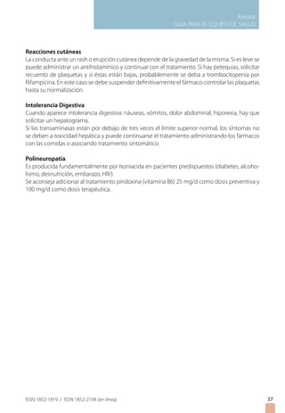 Anexos
GUIA PARA EL EQUIPO DE SALUD
ISSN 1852-1819 / ISSN 1852-219X (en línea) 37
Reacciones cutáneas
La conducta ante un rash o erupción cutánea depende de la gravedad de la misma. Si es leve se
puede administrar un antihistamínico y continuar con el tratamiento. Si hay petequias, solicitar
recuento de plaquetas y si éstas están bajas, probablemente se deba a trombocitopenia por
Rifampicina. En este caso se debe suspender definitivamente el fármaco controlar las plaquetas
hasta su normalización.
Intolerancia Digestiva
Cuando aparece intolerancia digestiva: náuseas, vómitos, dolor abdominal, hiporexia, hay que
solicitar un hepatograma.
Si las transaminasas están por debajo de tres veces el límite superior normal, los síntomas no
se deben a toxicidad hepática y puede continuarse el tratamiento administrando los fármacos
con las comidas o asociando tratamiento sintomático.
Polineuropatia
Es producida fundamentalmente por Isoniacida en pacientes predispuestos (diabetes, alcoho-
lismo, desnutrición, embarazo, HIV).
Se aconseja adicionar al tratamiento piridoxina (vitamina B6) 25 mg/d como dosis preventiva y
100 mg/d como dosis terapéutica.
 