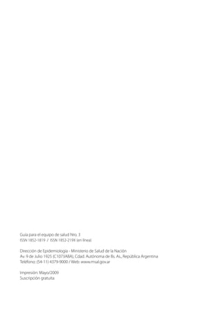 Guía para el equipo de salud Nro. 3
ISSN 1852-1819 / ISSN 1852-219X (en línea)
Dirección de Epidemiología - Ministerio de Salud de la Nación
Av. 9 de Julio 1925 (C1073ABA), Cdad. Autónoma de Bs. As., República Argentina
Teléfono: (54-11) 4379-9000 / Web: www.msal.gov.ar
Impresión: Mayo/2009
Suscripción gratuita
 