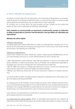 Anexos
GUIA PARA EL EQUIPO DE SALUD
ISSN 1852-1819 / ISSN 1852-219X (en línea)
6. Otros métodos de diagnóstico.
El método inicial de detección de tuberculosis entre Sintomáticos Respiratorios, es la bacilos-
copía de esputo. Sin embargo actualmente existen un conjunto de pruebas no convencionales
para la detección de tuberculosis, que se utilizan frente a casos especiales.
Sin embargo aún no existe dentro de estas pruebas, una que cumpla con las condiciones
ideales de: bajo costo, simplicidad, sensibilidad y especificidad.
Estos métodos no convencionales se mencionan a continuación, aunque su indicación
no debe ser generada en el primer nivel de atención, sino que deben ser solicitados por
especialistas.
Métodos de cultivo rápido:
*Métodos radiométricos
El método radiométrico Bactec 460 utiliza un medio con ácido palmítico marcado con C14, mi-
diendo el CO2 producido por la bacteria. Este equipo tiene muchos años y está siendo retirado
del mercado y reemplazado por el MGIT960.
*Métodos no radiométricos
Existen otros métodos de cultivo rápido, que utilizan medios líquidos (Middlebrook), con lec-
tura automatizada continua y sin uso de material radioactivo. Estos métodos son:
• MGIT (Mycobacteria Grown Indicator Tube) 960 que detectan el consumo de oxígeno del
bacilo mediante un sistema fluorescente. Este es el método mas ampliamente disponible en
hospitales que concentran el diagnóstico de multirresistencia en Argentina.
• BACTEC 9000: este equipo es utilizado para gérmenes comunes, y puede ser empleado para
aislar el bacilo a partir de muestras de tejidos normalente estériles.
• MB Bact: que detecta la producción de CO2 por la bacteria, mediante un método colorimé-
trico.
Los tubos de MGIT pueden ser leídos también utilizando una lámpara de luz ultravioleta cuan-
do no se dispone del equipo MGIT960.
En comparación con los métodos convencionales de cultivo, estos métodos permiten dismi-
nuir a la mitad el tiempo para detectar el crecimiento del bacilo. Una vez detectada la presencia
del bacilo, con el equipo MGIT960 se puede detectar con precisión la resistencia a drogas an-
tituberculosas, en la mayor parte de los casos en el transcurso de una semana.
Estos sistemas son especialmente considerados en servicios sin recursos suficientes para incor-
porar equipos de lectura automatizada.
Las indicaciones de cultivos rápidos, deben ser priorizadas para pacientes con sospecha de
tuberculosis diseminada ó formas graves de la enfermedad, que justifican el mayor costo para
41
 