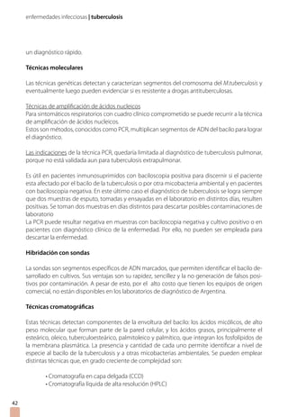 enfermedades infecciosas | tuberculosis
42
un diagnóstico rápido.
Técnicas moleculares
Las técnicas genéticas detectan y caracterizan segmentos del cromosoma del M.tuberculosis y
eventualmente luego pueden evidenciar si es resistente a drogas antituberculosas.
Técnicas de amplificación de ácidos nucleicos
Para sintomáticos respiratorios con cuadro clínico comprometido se puede recurrir a la técnica
de amplificación de ácidos nucleicos.
Estos son métodos, conocidos como PCR, multiplican segmentos de ADN del bacilo para lograr
el diagnóstico.
Las indicaciones de la técnica PCR, quedaría limitada al diagnóstico de tuberculosis pulmonar,
porque no está validada aun para tuberculosis extrapulmonar.
Es útil en pacientes inmunosuprimidos con baciloscopia positiva para discernir si el paciente
esta afectado por el bacilo de la tuberculosis o por otra micobacteria ambiental y en pacientes
con baciloscopia negativa. En este último caso el diagnóstico de tuberculosis se logra siempre
que dos muestras de esputo, tomadas y ensayadas en el laboratorio en distintos días, resulten
positivas. Se toman dos muestras en días distintos para descartar posibles contaminaciones de
laboratorio
La PCR puede resultar negativa en muestras con baciloscopia negativa y cultivo positivo o en
pacientes con diagnóstico clínico de la enfermedad. Por ello, no pueden ser empleada para
descartar la enfermedad.
Hibridación con sondas
La sondas son segmentos específicos de ADN marcados, que permiten identificar el bacilo de-
sarrollado en cultivos. Sus ventajas son su rapidez, sencillez y la no generación de falsos posi-
tivos por contaminación. A pesar de esto, por el alto costo que tienen los equipos de origen
comercial, no están disponibles en los laboratorios de diagnóstico de Argentina.
Técnicas cromatográficas
Estas técnicas detectan componentes de la envoltura del bacilo: los ácidos micólicos, de alto
peso molecular que forman parte de la pared celular, y los ácidos grasos, principalmente el
esteárico, oleico, tuberculoesteárico, palmitoleico y palmítico, que integran los fosfolípidos de
la membrana plasmática. La presencia y cantidad de cada uno permite identificar a nivel de
especie al bacilo de la tuberculosis y a otras micobacterias ambientales. Se pueden emplear
distintas técnicas que, en grado creciente de complejidad son:
• Cromatografía en capa delgada (CCD)
• Cromatografía líquida de alta resolución (HPLC)
 