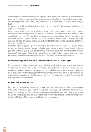 enfermedades infecciosas | tuberculosis
como diagnóstico complementario de aquellos casos en los que las técnicas convencionales
presentan limitaciones, como niños o ancianos, por la dificultad en obtener la muestra, o pa-
cientes VIH positivos o con tuberculosis extrapulmonar por la alta probabilidad de falsos nega-
tivos.
La técnica de ELISA ha sido la más empleada para la detección de anticuerpos hacia varios
antígenos complejos.
Debido a su relativamente baja sensibilidad (entre el 50-70% en casos pediátricos y extrapul-
monares), un resultado negativo no descarta la presencia de tuberculosis. En cambio, su alta
especificad (mayor al 95% cuando se emplean antígenos específicos) permite considerar un
resultado positivo como un indicador confiable de la enfermedad cuando la población a ser
evaluada por esta prueba es preseleccionada mediante historia clínica, radiografía de tórax y
prueba tuberculínica.
Por tanto, estos ensayos no pueden emplearse de manera masiva, ya que las características
de baja sensibilidad, aun con alta especificidad, daría lugar a un aumento de resultados falsos
positivos. Debido a que el nivel de anticuerpos anti-micobacterianos permanece elevado por
algunos años (al menos 3 años) después del tratamiento específico, durante este lapso, estas
técnicas no permiten la diferenciación entre una recaída o una tubeculosis inactiva.
La detección rápida de resistencia a rifampicina mediante el uso de fagos.
En nuestro país, los fagos (virus que tienen la habilidad de infectar y replicarse en el interior
de bacterias) se utilizan para la detección rápida de resistencia a Rifampicina. Estos sistemas
pueden ser realizados con un equipo producido por la industria o con reactivos preparados
en el laboratorio con muy bajo costo. El método produce resultados en 48 hs partiendo de un
cultivo positivo y agiliza la identificación de pacientes con alto riesgo de falla de tratamiento
con esquemas de primera línea.
La técnica de nitrato reductasa
Este método puede ser empleado para la detección rápida de resistencia a drogas de primera
línea. Se ha evidenciado que presenta muy buena precisión para la detección de resistencia a
Isoniacida y Rifampicina. Puede ser realizado a partir del aislamiento clínico o de una muestra
de esputo con baciloscopia positiva, pudiéndose obtener resultados a partir del día 7 (en pro-
medio en 10 días) o 10 (en promedio 14 días), respectivamente.
4444
 