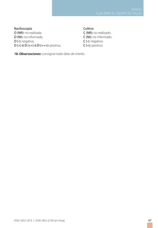 Anexos
GUIA PARA EL EQUIPO DE SALUD
ISSN 1852-1819 / ISSN 1852-219X (en línea)
Baciloscopía 				 Cultivo
D (NR): no realizada. 			 C (NR): no realizado.
D (NI): no informada. 			 C (NI): no informado.
D (-): negativa. 				 C (-): negativo.
D (+) ó D (++) ó D (+++): positiva. 		 C (+): positivo.
18. Observaciones: consignar todo dato de interés.
47
 