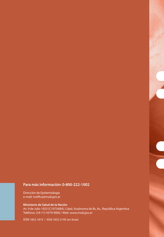 Para más información: 0-800-222-1002
Dirección de Epidemiología
e-mail: notifica@msal.gov.ar
Ministerio de Salud de la Nación
Av. 9 de Julio 1925 (C1073ABA), Cdad. Autónoma de Bs. As., República Argentina
Teléfono: (54-11) 4379-9000 / Web: www.msal.gov.ar
ISSN 1852-1819 / ISSN 1852-219X (en línea)
 