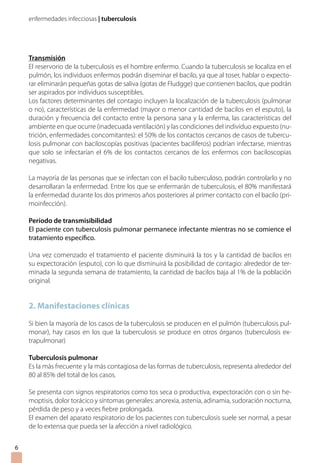 enfermedades infecciosas | tuberculosis
Transmisión
El reservorio de la tuberculosis es el hombre enfermo. Cuando la tuberculosis se localiza en el
pulmón, los individuos enfermos podrán diseminar el bacilo, ya que al toser, hablar o expecto-
rar eliminarán pequeñas gotas de saliva (gotas de Fludgge) que contienen bacilos, que podrán
ser aspirados por individuos susceptibles.
Los factores determinantes del contagio incluyen la localización de la tuberculosis (pulmonar
o no), características de la enfermedad (mayor o menor cantidad de bacilos en el esputo), la
duración y frecuencia del contacto entre la persona sana y la enferma, las características del
ambiente en que ocurre (inadecuada ventilación) y las condiciones del individuo expuesto (nu-
trición, enfermedades concomitantes): el 50% de los contactos cercanos de casos de tubercu-
losis pulmonar con baciloscopías positivas (pacientes baciliferos) podrían infectarse, mientras
que solo se infectarían el 6% de los contactos cercanos de los enfermos con baciloscopias
negativas.
La mayoría de las personas que se infectan con el bacilo tuberculoso, podrán controlarlo y no
desarrollaran la enfermedad. Entre los que se enfermarán de tuberculosis, el 80% manifestará
la enfermedad durante los dos primeros años posteriores al primer contacto con el bacilo (pri-
moinfección).
Período de transmisibilidad
El paciente con tuberculosis pulmonar permanece infectante mientras no se comience el
tratamiento específico.
Una vez comenzado el tratamiento el paciente disminuirá la tos y la cantidad de bacilos en
su expectoración (esputo), con lo que disminuirá la posibilidad de contagio: alrededor de ter-
minada la segunda semana de tratamiento, la cantidad de bacilos baja al 1% de la población
original.
2. Manifestaciones clínicas
Si bien la mayoría de los casos de la tuberculosis se producen en el pulmón (tuberculosis pul-
monar), hay casos en los que la tuberculosis se produce en otros órganos (tuberculosis ex-
trapulmonar)
Tuberculosis pulmonar
Es la más frecuente y la más contagiosa de las formas de tuberculosis, representa alrededor del
80 al 85% del total de los casos.
Se presenta con signos respiratorios como tos seca o productiva, expectoración con o sin he-
moptisis, dolor torácico y síntomas generales: anorexia, astenia, adinamia, sudoración nocturna,
pérdida de peso y a veces fiebre prolongada.
El examen del aparato respiratorio de los pacientes con tuberculosis suele ser normal, a pesar
de lo extensa que pueda ser la afección a nivel radiológico.

 