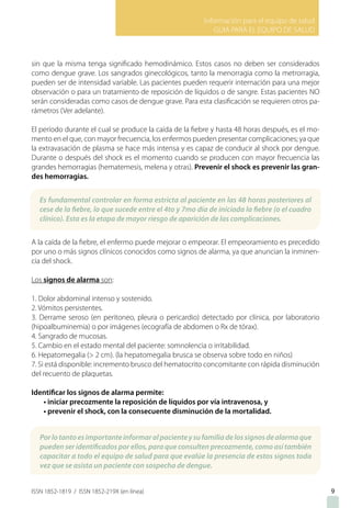 Información para el equipo de salud
GUIA PARA EL EQUIPO DE SALUD
ISSN 1852-1819 / ISSN 1852-219X (en línea) 9
sin que la misma tenga significado hemodinámico. Estos casos no deben ser considerados
como dengue grave. Los sangrados ginecológicos, tanto la menorragia como la metrorragia,
pueden ser de intensidad variable. Las pacientes pueden requerir internación para una mejor
observación o para un tratamiento de reposición de líquidos o de sangre. Estas pacientes NO
serán consideradas como casos de dengue grave. Para esta clasificación se requieren otros pa-
rámetros (Ver adelante).
El período durante el cual se produce la caída de la fiebre y hasta 48 horas después, es el mo-
mento en el que, con mayor frecuencia, los enfermos pueden presentar complicaciones; ya que
la extravasación de plasma se hace más intensa y es capaz de conducir al shock por dengue.
Durante o después del shock es el momento cuando se producen con mayor frecuencia las
grandes hemorragias (hematemesis, melena y otras). Prevenir el shock es prevenir las gran-
des hemorragias.
A la caída de la fiebre, el enfermo puede mejorar o empeorar. El empeoramiento es precedido
por uno o más signos clínicos conocidos como signos de alarma, ya que anuncian la inminen-
cia del shock.
Los signos de alarma son:
1. Dolor abdominal intenso y sostenido.
2. Vómitos persistentes.
3. Derrame seroso (en peritoneo, pleura o pericardio) detectado por clínica, por laboratorio
(hipoalbuminemia) o por imágenes (ecografía de abdomen o Rx de tórax).
4. Sangrado de mucosas.
5. Cambio en el estado mental del paciente: somnolencia o irritabilidad.
6. Hepatomegalia (> 2 cm). (la hepatomegalia brusca se observa sobre todo en niños)
7. Si está disponible: incremento brusco del hematocrito concomitante con rápida disminución
del recuento de plaquetas.
Identificar los signos de alarma permite:
• iniciar precozmente la reposición de líquidos por vía intravenosa, y
• prevenir el shock, con la consecuente disminución de la mortalidad.
Es fundamental controlar en forma estricta al paciente en las 48 horas posteriores al
cese de la fiebre, lo que sucede entre el 4to y 7mo día de iniciada la fiebre (o el cuadro
clínico). Esta es la etapa de mayor riesgo de aparición de las complicaciones.
Porlotantoesimportanteinformaralpacienteysufamiliadelossignosdealarmaque
pueden ser identificados por ellos, para que consulten precozmente, como así también
capacitar a todo el equipo de salud para que evalúe la presencia de estos signos toda
vez que se asista un paciente con sospecha de dengue.
 