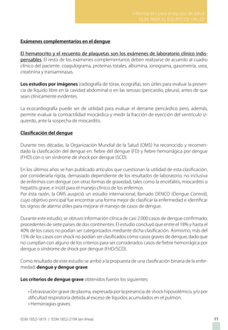 Información para el equipo de salud
GUIA PARA EL EQUIPO DE SALUD
ISSN 1852-1819 / ISSN 1852-219X (en línea)
Exámenes complementarios en el dengue
El hematocrito y el recuento de plaquetas son los exámenes de laboratorio clínico indis-
pensables. El resto de los exámenes complementarios deben realizarse de acuerdo al cuadro
clínico del paciente: coagulograma, proteínas totales, albúmina, ionograma, gasometría, urea,
creatinina y transaminasas.
Los estudios por imágenes (radiografía de tórax, ecografía), son útiles para evaluar la presen-
cia de líquido libre en la cavidad abdominal o en las serosas (pericardio, pleura), antes de que
sean clínicamente evidentes.
La ecocardiografía puede ser de utilidad para evaluar el derrame pericárdico pero, además,
permite evaluar la contractilidad miocárdica y medir la fracción de eyección del ventrículo iz-
quierdo, ante la sospecha de miocarditis.
Clasificación del dengue
Durante tres décadas, la Organización Mundial de la Salud (OMS) ha reconocido y recomen-
dado la clasificación del dengue en: fiebre del dengue (FD) y fiebre hemorrágica por dengue
(FHD) con o sin síndrome de shock por dengue (SCD).
En los últimos años se han publicado artículos que cuestionan la utilidad de esta clasificación,
por considerarla rígida, demasiado dependiente de los resultados de laboratorio, no inclusiva
de enfermos con dengue con otras formas de gravedad, tales como la encefalitis, miocarditis o
hepatitis grave, e inútil para el manejo clínico de los enfermos.
Por ésta razón, la OMS auspició un estudio internacional, llamado DENCO (Dengue Control),
cuyo objetivo principal fue encontrar una forma mejor de clasificar la enfermedad e identificar
los signos de alarma útiles para mejorar el manejo de casos de dengue.
Durante este estudio, se obtuvo información clínica de casi 2.000 casos de dengue confirmado,
procedentes de siete países de dos continentes. El estudio concluyó que entre el 18% y hasta el
40% de los casos no podían ser categorizados mediante dicha clasificación. Asimismo, más del
15% de los casos con shock no podían ser clasificados como casos graves de dengue, dado que
no cumplían con alguno de los criterios para ser considerados casos de fiebre hemorrágica por
dengue o síndrome de shock por dengue (FHD/SCD).
Como resultado de este estudio se arribó a la propuesta de una clasificación binaria de la enfer-
medad: dengue y dengue grave.
Los criterios de dengue grave obtenidos fueron los siguientes:
• Extravasación grave de plasma, expresada por la presencia de shock hipovolémico, y/o por
dificultad respiratoria debida al exceso de líquidos acumulados en el pulmón.
• Hemorragias graves.
11
 