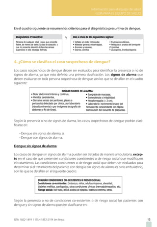 Información para el equipo de salud
GUIA PARA EL EQUIPO DE SALUD
ISSN 1852-1819 / ISSN 1852-219X (en línea)
En el cuadro siguiente se resumen los criterios para el diagnóstico presuntivo de dengue.
4. ¿Cómo se clasifica el caso sospechoso de dengue?
Los casos sospechosos de dengue deben ser evaluados para identificar la presencia o no de
signos de alarma, ya que esto definirá una primera clasificación. Los signos de alarma que
deben evaluarse en toda persona sospechosa de dengue son los que se detallan en el cuadro
siguiente:
Según la presencia o no de signos de alarma, los casos sospechosos de dengue podrán clasi-
ficarse en:
• Dengue sin signos de alarma, o
• Dengue con signos de alarma.
Dengue sin signos de alarma:
Los casos de dengue sin signos de alarma pueden ser tratados de manera ambulatoria, excep-
to en el caso de que presenten condiciones coexistentes o de riesgo social que modifiquen
el tratamiento. Las condiciones coexistentes o de riesgo social que deben ser evaluadas para
determinar si el tratamiento del paciente con dengue sin signos de alarma es o no ambulatorio,
son las que se detallan en el siguiente cuadro:
Según la presencia o no de condiciones co-existentes o de riesgo social, los pacientes con
dengue y sin signos de alarma pueden clasificarse en:
13
 