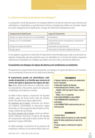 Información para el equipo de salud
GUIA PARA EL EQUIPO DE SALUD
ISSN 1852-1819 / ISSN 1852-219X (en línea) 17
6. ¿Cómo se trata el paciente con dengue?
La evaluación inicial del paciente con dengue definirá si el tipo de atención que necesita será
ambulatoria u hospitalaria; y qué decisiones clínicas y terapéuticas deben ser tomadas. Según
las cuatro categorías de la clasificación, el lugar de tratamiento del paciente será:
Categoría de la Clasificación Lugar de Tratamiento
Dengue sin signos de alarma ni co-morbilidades Ambulatorio
Dengue con co-morbilidades Seguimiento estricto ambulatorio o Internación
en Sala General
Dengue con signos de alarma Internación en Sala General
Dengue grave Internación en Sala de Cuidados Intensivos
En las páginas siguientes se describe el tratamiento recomendado para cada una de estas ca-
tegorías incluyendo, para los pacientes que son atendidos en un Centro de Salud y requieran
tratamiento hospitalario, las medidas que deben tomarse antes y durante la referencia.
En pacientes con dengue sin signos de alarma y sin condiciones co-existentes
El tratamiento y seguimiento de los pacientes con dengue sin signos de alarma y sin condicio-
nes co-existentes se resume en el cuadro de la derecha.
El tratamiento puede ser domiciliario, indi-
cando al paciente y su familia que concurra al
centro de salud si aparecen los signos de alar-
ma: dolor abdominal intenso o sostenido, vómi-
tos abundantes y frecuentes, signos de sangrado,
irritabilidad, somnolencia o ambos.
Se debe indicar reposo y reposición de líquidos
(caldos, jugos de frutas, leche, sales de rehidra-
tación. No administrar agua solamente).
En menores de 6 meses, continuar con lactan-
cia materna, aumentando la frecuencia según
demanda. Lo mismo para los alimentados con fór-
mulas o leche de vaca fluida.
En niños mayores de 6 meses continuar alimen-
tación habitual. Aumentar el aporte de líquidos
de composición adecuada (caldos, leche). No dar
gaseosas ni jugos artificiales.
Se debe proteger al paciente de la picadura de
mosquitos mientras se encuentre febril, para evi-
 