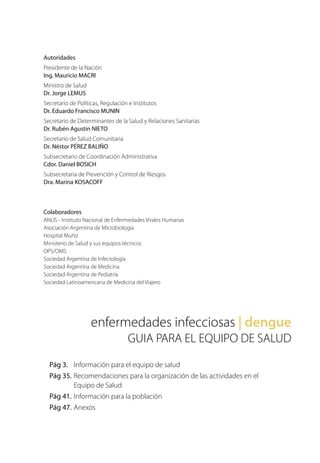 enfermedades infecciosas | dengue
GUIA PARA EL EQUIPO DE SALUD
Pág 3.	 Información para el equipo de salud
Pág 35.	Recomendaciones para la organización de las actividades en el
	 Equipo de Salud
Pág 41.	Información para la población
Pág 47.	Anexos
Autoridades
Presidente de la Nación
Ing. Mauricio MACRI
Ministro de Salud
Dr. Jorge LEMUS
Secretario de Políticas, Regulación e Institutos
Dr. Eduardo Francisco MUNIN
Secretario de Determinantes de la Salud y Relaciones Sanitarias
Dr. Rubén Agustín NIETO
Secretario de Salud Comunitaria
Dr. Néstor PÉREZ BALIÑO
Subsecretario de Coordinación Administrativa
Cdor. Daniel BOSICH
Subsecretaria de Prevención y Control de Riesgos
Dra. Marina KOSACOFF
Colaboradores
ANLIS - Instituto Nacional de Enfermedades Virales Humanas
Asociación Argentina de Microbiología
Hospital Muñiz
Ministerio de Salud y sus equipos técnicos
OPS/OMS
Sociedad Argentina de Infectología
Sociedad Argentina de Medicina
Sociedad Argentina de Pediatría
Sociedad Latinoamericana de Medicina del Viajero
 