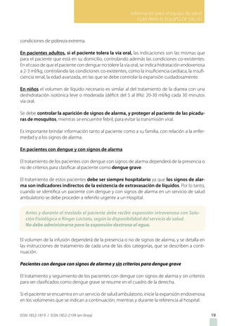 Información para el equipo de salud
GUIA PARA EL EQUIPO DE SALUD
ISSN 1852-1819 / ISSN 1852-219X (en línea) 19
condiciones de pobreza extrema.
En pacientes adultos, si el paciente tolera la vía oral, las indicaciones son las mismas que
para el paciente que está en su domicilio, controlando además las condiciones co-existentes.
En el caso de que el paciente con dengue no tolere la vía oral, se indica hidratación endovenosa
a 2-3 ml/kg, controlando las condiciones co-existentes, como la insuficiencia cardiaca, la insufi-
ciencia renal, la edad avanzada, en las que se debe controlar la expansión cuidadosamente.
En niños el volumen de líquido necesario es similar al del tratamiento de la diarrea con una
deshidratación isotónica leve o moderada (déficit del 5 al 8%): 20-30 ml/kg cada 30 minutos
vía oral.
Se debe controlar la aparición de signos de alarma, y proteger al paciente de las picadu-
ras de mosquitos, mientras se encuentre febril, para evitar la transmisión viral.
Es importante brindar información tanto al paciente como a su familia, con relación a la enfer-
medad y a los signos de alarma.
En pacientes con dengue y con signos de alarma
El tratamiento de los pacientes con dengue con signos de alarma dependerá de la presencia o
no de criterios para clasificar al paciente como dengue grave.
El tratamiento de estos pacientes debe ser siempre hospitalario ya que los signos de alar-
ma son indicadores indirectos de la existencia de extravasación de líquidos. Por lo tanto,
cuando se identifica un paciente con dengue y con signos de alarma en un servicio de salud
ambulatorio se debe proceder a referirlo urgente a un Hospital.
El volumen de la infusión dependerá de la presencia o no de signos de alarma, y se detalla en
las instrucciones de tratamiento de cada una de las dos categorías, que se describen a conti-
nuación.
Pacientes con dengue con signos de alarma y sin criterios para dengue grave
El tratamiento y seguimiento de los pacientes con dengue con signos de alarma y sin criterios
para ser clasificados como dengue grave se resume en el cuadro de la derecha.
Si el paciente se encuentra en un servicio de salud ambulatorio, inicie la expansión endovenosa
en los volúmenes que se indican a continuación, mientras y durante la referencia al hospital.
Antes y durante el traslado el paciente debe recibir expansión intravenosa con Solu-
ción Fisiológica o Ringer Lactato, según la disponibilidad del servicio de salud.
No debe administrarse para la expansión dextrosa al agua.
 