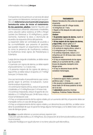 enfermedades infecciosas | dengue
Si el paciente se encuentra en un servicio de salud
que cuenta con laboratorio, siempre que sea posi-
ble,seledebetomarunamuestradesangrepara
hematocrito antes de iniciar el tratamiento.
En los pacientes adultos reponer líquidos por
vía intravenosa utilizando soluciones cristaloides,
como solución salina isotónica al 0.9% o Ringer
Lactato (no Dextrosa) a 10 ml/Kg/hora y, poste-
riormente, mantener la dosis o disminuirla de
acuerdo a la respuesta clínica del paciente.
La expansión debe ser controlada de acuerdo a
las co-morbilidades que presenta el paciente,
que puedan requerir un seguimiento más estric-
to como la presencia de insuficiencia cardiaca,
la insuficiencia renal, signos de Preeclampsia o
Eclampsia.
Luego de esa carga de cristaloides, se debe reeva-
luar al paciente:
• Si persiste con signos de alarma, se debe repetir
el procedimiento 1 o 2 veces más.
• Si presenta mejoría de los signos de alarma, y
baja el Hto, se debe reducir el aporte a 5-7 ml/kg/
hora por 2-4 horas más.
Una vez terminado el procedimiento que corres-
ponda según la primera re-evaluación, nueva-
mente evaluar al paciente y:
• Si continúa la mejoría clínica, reducir el aporte de
cristaloides a 3-5 ml/kg/hora por 2-4 horas más.
• Si continúa mejorando, reducir el aporte de cris-
taloides a 2-3 ml/kg/hora por 24-48 horas más, e
iniciar la hidratación oral.
• Si hay un empeoramiento de los signos vitales y/o un aumento del Hto, el paciente debe ser
manejado como un caso de dengue grave.
• Si hay un empeoramiento de los signos vitales y un descenso brusco del Hto., se debe consi-
derar la posibilidad de que el paciente tenga alguna hemorragia y se lo debe tratar como un
caso de dengue grave.
En niños si puede obtener un acceso venoso, reponer con:
• Solución poli electrolítica a 25 ml/kg/hora. (la composición de la formula electrolítica se encuen-
tra en el anexo).
• Solución fisiológica en igual volumen si no tiene solución poli electrolítica.
20
 